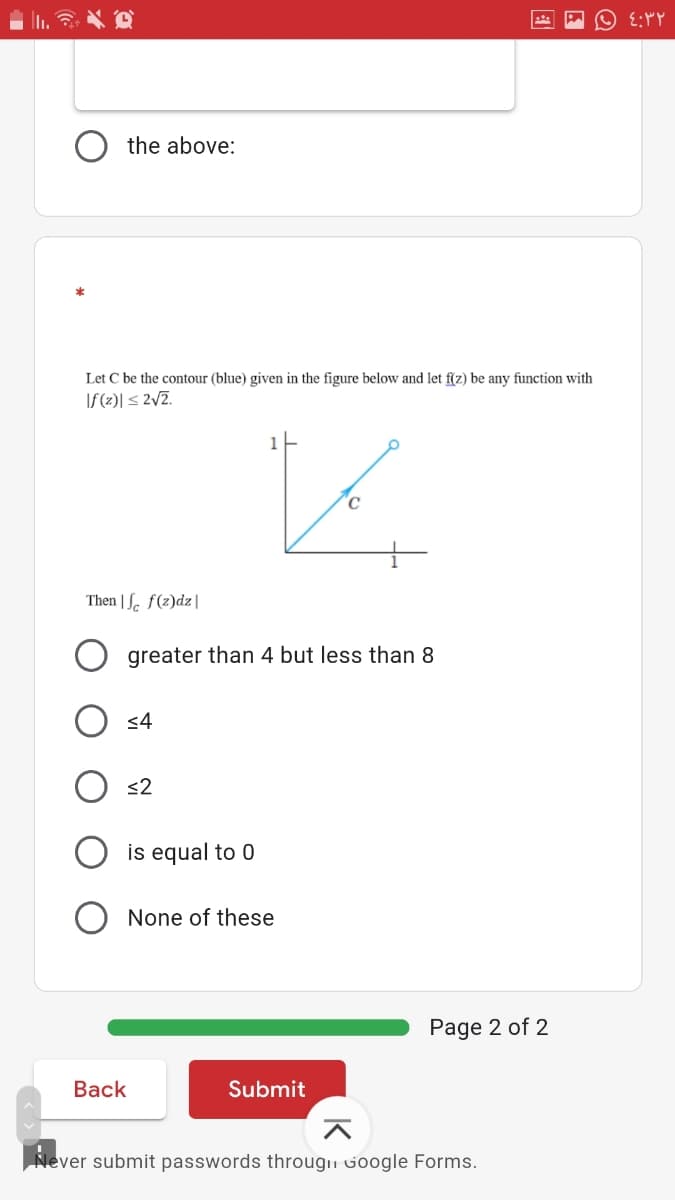 the above:
Let C be the contour (blue) given in the figure below and let f(z) be any function with
If (2)| < 2/Z.
1
C
Then | S. f(2)dz|
greater than 4 but less than 8
<4
<2
is equal to 0
None of these
Page 2 of 2
Вack
Submit
Never submit passwords througii Google Forms.
