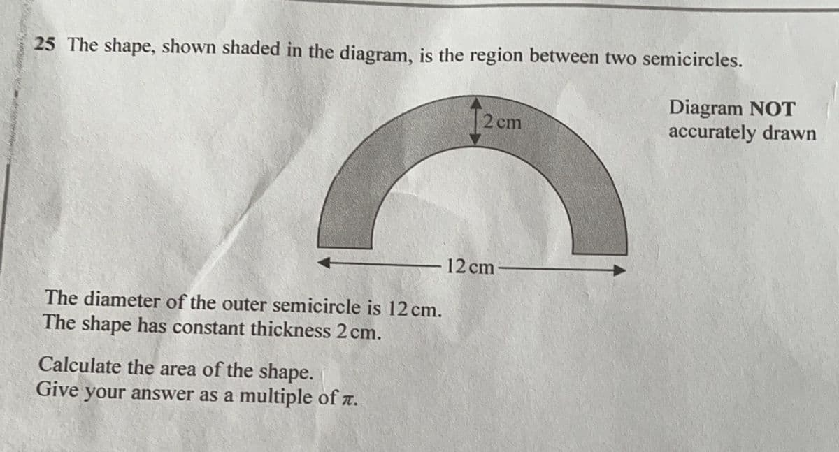 25 The shape, shown shaded in the diagram, is the region between two semicircles.
I2cm
Diagram NOT
accurately drawn
12 cm
The diameter of the outer semicircle is 12 cm.
The shape has constant thickness 2 cm.
Calculate the area of the shape.
Give your answer as a multiple of z.
