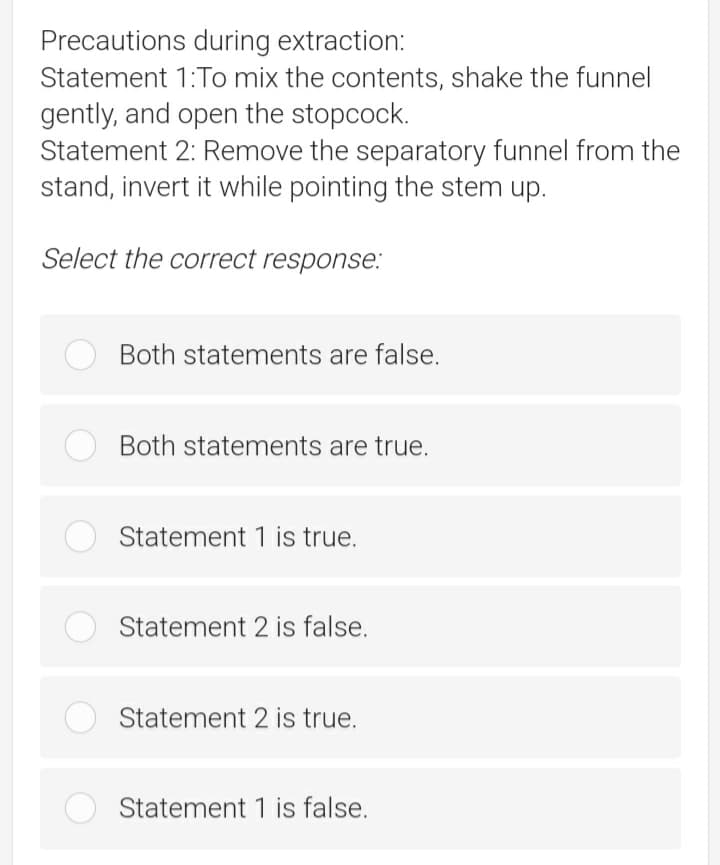 Precautions during extraction:
Statement 1:To mix the contents, shake the funnel
gently, and open the stopcock.
Statement 2: Remove the separatory funnel from the
stand, invert it while pointing the stem up.
Select the correct response.:
Both statements are false.
Both statements are true.
Statement 1 is true.
Statement 2 is false.
O Statement 2 is true.
Statement 1 is false.
