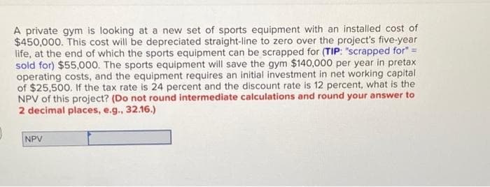 A private gym is looking at a new set of sports equipment with an installed cost of
$450,000. This cost will be depreciated straight-line to zero over the project's five-year
life, at the end of which the sports equipment can be scrapped for (TIP: "scrapped for" =
sold for) $55,000. The sports equipment will save the gym $140,000 per year in pretax
operating costs, and the equipment requires an initial investment in net working capital
of $25,500. If the tax rate is 24 percent and the discount rate is 12 percent, what is the
NPV of this project? (Do not round intermediate calculations and round your answer to
2 decimal places, e.g., 32.16.)
NPV