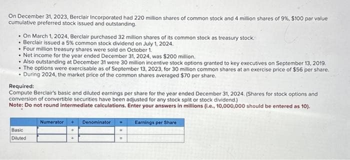 On December 31, 2023, Berclair Incorporated had 220 million shares of common stock and 4 million shares of 9%, $100 par value
cumulative preferred stock issued and outstanding.
. On March 1, 2024, Berclair purchased 32 million shares of its common stock as treasury stock.
• Berclair issued a 5% common stock dividend on July 1, 2024.
• Four million treasury shares were sold on October 1.
• Net income for the year ended December 31, 2024, was $200 million.
• Also outstanding at December 31 were 30 million incentive stock options granted to key executives on September 13, 2019.
The options were exercisable as of September 13, 2023, for 30 million common shares at an exercise price of $56 per share.
. During 2024, the market price of the common shares averaged $70 per share.
Required:
Compute Berclair's basic and diluted earnings per share for the year ended December 31, 2024. (Shares for stock options and
conversion of convertible securities have been adjusted for any stock split or stock dividend.)
Note: Do not round intermediate calculations. Enter your answers in millions (i.e., 10,000,000 should be entered as 10).
Basic
Diluted
Numerator 4 Denominator
=
=
Earnings per Share