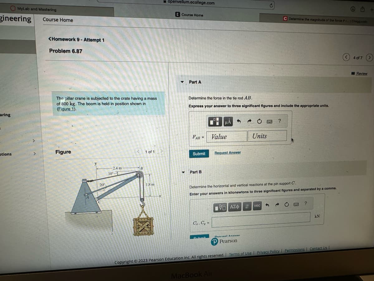 gineering
aring
MyLab and Mastering
Course Home
otions
<Homework 9- Attempt 1
Problem 6.87
The pillar crane is subjected to the crate having a mass
of 800 kg. The boom is held in position shown in
(Figure 1).
Figure
20⁰
2.4 m
10-
<1 of 1
B
1.8 m
openvellum.ecollege.com
E Course Home
▼ Part A
▾
Determine the force in the tie rod AB.
Express your answer to three significant figures and include the appropriate units.
FAB =
Submit
Part B
C₁, C₁ =
Submit
HA
Value
Request Answer
MacBook Air
Units
Determine the horizontal and vertical reactions at the pin support C.
Enter your answers in kilonewtons to three significant figures and separated by a comma.
15. ΑΣΦΑ
FE
vec
?
3
Determine the magnitude of the force Pr... | Chegg.com
C
?
kN
Deniset Anewar
P Pearson
Copyright © 2023 Pearson Education Inc. All rights reserved. | Terms of Use | Privacy Policy | Permissions | Contact Us |
Ⓒ B
< 4 of 7
Review