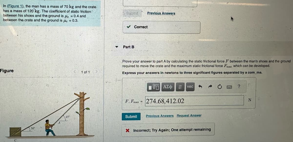 In (Figure 1), the man has a mass of 70 kg and the crate
has a mass of 120 kg. The coefficient of static friction
between his shoes and the ground is , = 0.4 and
between the crate and the ground is the = 0.3.
Figure
30
1 of 1
Submit
✓ Correct
Part B
Previous Answers
Prove your answer to part A by calculating the static frictional force F between the man's shoes and the ground
required to move the crate and the maximum static frictional force Fmax which can be developed.
Express your answers in newtons to three significant figures separated by a com_ma.
F, Fmax =
ΠΑΕΙ ΑΣΦ ↓↑ vec
274.68,412.02
Submit Previous Answers Request Answer
X Incorrect; Try Again; One attempt remaining
?
N