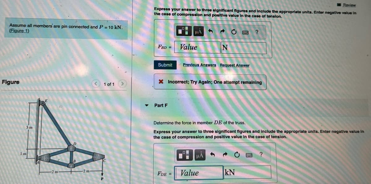 Assume all members are pin connected and P = 10 kN.
(Figure 1)
Figure
3 m
1 m
< 1 of 1
Review
Express your answer to three significant figures and include the appropriate units. Enter negative value in
the case of compression and positive value in the case of tension.
FBD =
Submit
Part F
O
FDE =
μÀ 3
Value
Previous Answers Request Answer
X Incorrect; Try Again; One attempt remaining
LO
I
→
N
Determine the force in member DE of the truss.
Express your answer to three significant figures and include the appropriate units. Enter negative value in
the case of compression and positive value in the case of tension.
μA
Value
?
kN