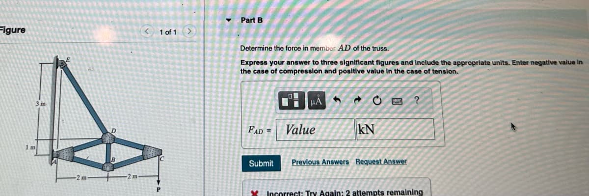 Figure
3 m
< 1 of 1
P
▼
Part B
Determine the force in member AD of the truss.
Express your answer to three significant figures and include the appropriate units. Enter negative value in
the case of compression and positive value in the case of tension.
FAD =
Submit
☐☐
μA
Value
C
KN
Previous Answers Request Answer
?
Incorrect: Try Again: 2 attempts remaining