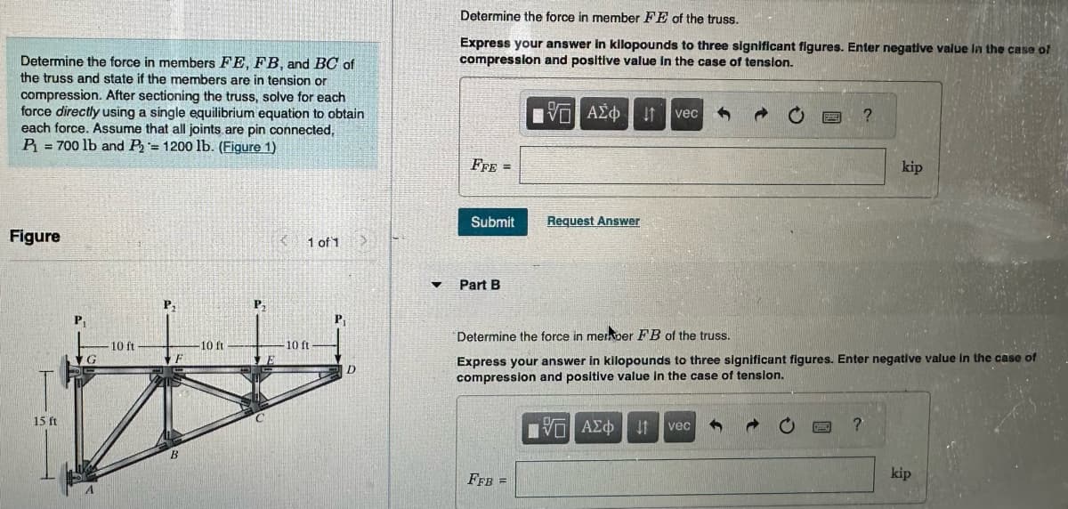 Determine the force in members FE, FB, and BC of
the truss and state if the members are in tension or
compression. After sectioning the truss, solve for each
force directly using a single equilibrium equation to obtain
each force. Assume that all joints are pin connected,
P = 700 lb and P₂ = 1200 lb. (Figure 1)
Figure
15 ft
10 ft
P₁
F
B
10 ft
P₁
C
1 of 1
10 ft
P₁
D
>
▼
Determine the force in member FE of the truss.
Express your answer in kilopounds to three significant figures. Enter negative value in the case of
compression and positive value in the case of tension.
FFE =
Submit
Part B
FFB
15. ΑΣΦ. 41
=
Request Answer
vec
Determine the force in meraber FB of the truss.
Express your answer in kilopounds to three significant figures. Enter negative value in the case of
compression and positive value in the case of tension.
IVO
ΨΕΙ ΑΣΦΑ
?
vec
kip
?
kip