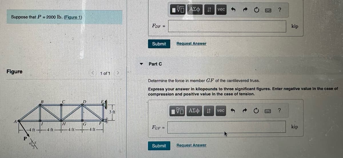 Suppose that P = 2000 lb. (Figure 1)
Figure
P
X
B
H
-4 ft4 ft-
G
K 1 of 1
-4 ft
3 ft
✓
FDF =
Submit
Part C
FGF=
15. ΑΣΦ
ΑΣΦΗΤΗ
Submit
Request Answer
ΠΕ ΑΣΦΑ
VO
vec
Determine the force in member GF of the cantilevered truss.
Express your answer in kilopounds to three significant figures. Enter negative value in the case of
compression and positive value in the case of tension.
↓1 vec
Request Answer
P
?
kip
?
kip