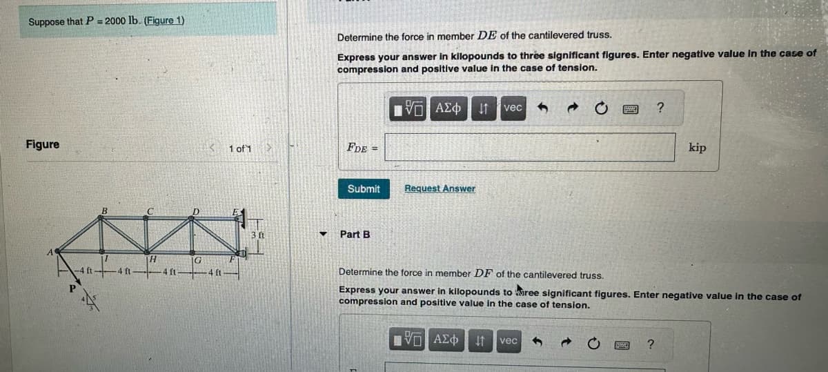 Suppose that P = 2000 lb. (Figure 1)
Figure
B
-4 ft
H
4 ft
G
K
4 ft
1 of 1
3 ft
▼
Determine the force in member DE of the cantilevered truss.
Express your answer in kilopounds to three significant figures. Enter negative value in the case of
compression and positive value in the case of tension.
ΠΑΣΦΗ
FDE =
Submit
Part B
Request Answer
vec 5
C
vec 3
Determine the force in member DF of the cantilevered truss.
Express your answer in kilopounds to ree significant figures. Enter negative value in the case of
compression and positive value in the case of tension.
15. ΑΣΦΑΗ
C
pan
?
?
kip