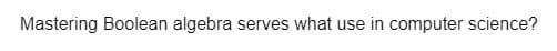 Mastering Boolean algebra serves what use in computer science?