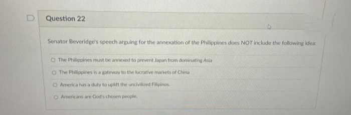 Question 22
Senator Beveridge's speech arguing for the annexation of the Philippines does NOT include the following idea:
O The Philippines must be annexed to prevent Japan from dorninating Asia
O The Philippines is a gateway to the lucrative markets of China
O America has a duty to uplift the uncivilized Filipinos
O Armericans are God's chosen people.
