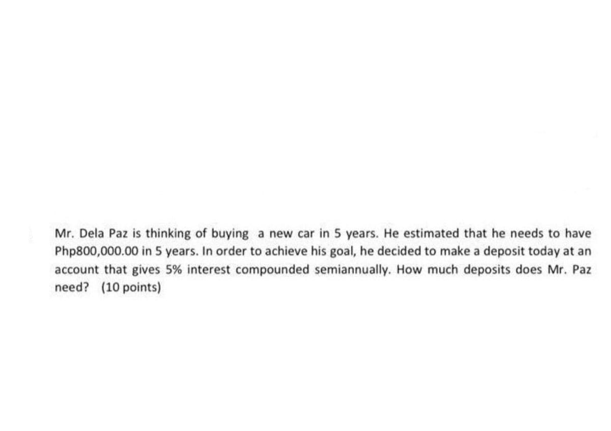 Mr. Dela Paz is thinking of buying a new car in 5 years. He estimated that he needs to have
Php800,000.00 in 5 years. In order to achieve his goal, he decided to make a deposit today at an
account that gives 5% interest compounded semiannually. How much deposits does Mr. Paz
need? (10 points)
