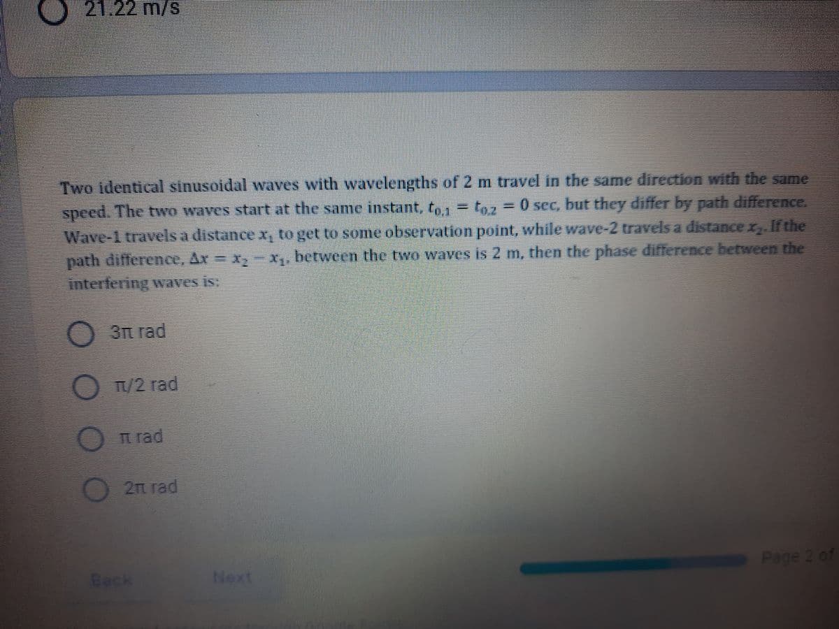 21.22 m/s
Two identical sinusoidal waves with wavelengths of 2 m travel in the same direction with the same
speed. The two waves start at the same instant, to1 = t9z
0 sec, but they differ by path difference.
Wave-1 travels a distance x, to get to some observation point, while wave-2 travels a distance x, If the
path difference, Ar- x,X, between the two waves is 2 m, then the phase difference between the
interfering waves is:
3 rad
O TU2 rad
n rad
2п гad
Back
Next
Page 2 of
