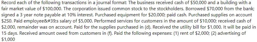 Record each of the following transactions in a journal format: The business received cash of $50,000 and a building with a
fair market value of $100,000. The corporation issued common stock to the stockholders. Borrowed $70,000 from the bank;
signed a 3 year note payable at 10% interest. Purchased equipment for $20,000; paid cash. Purchased supplies on account
$250. Paid employee&#39;s salary of $5,000. Performed services for customers in the amount of $10,000; received cash of
$2,000, remainder was on account. Paid for the supplies purchased in (d). Received the utility bill for $1,000. It will be paid in
15 days. Received amount owed from customers in (f). Paid the following expenses: (1) rent of $2,000; (2) advertising of
$1,000
