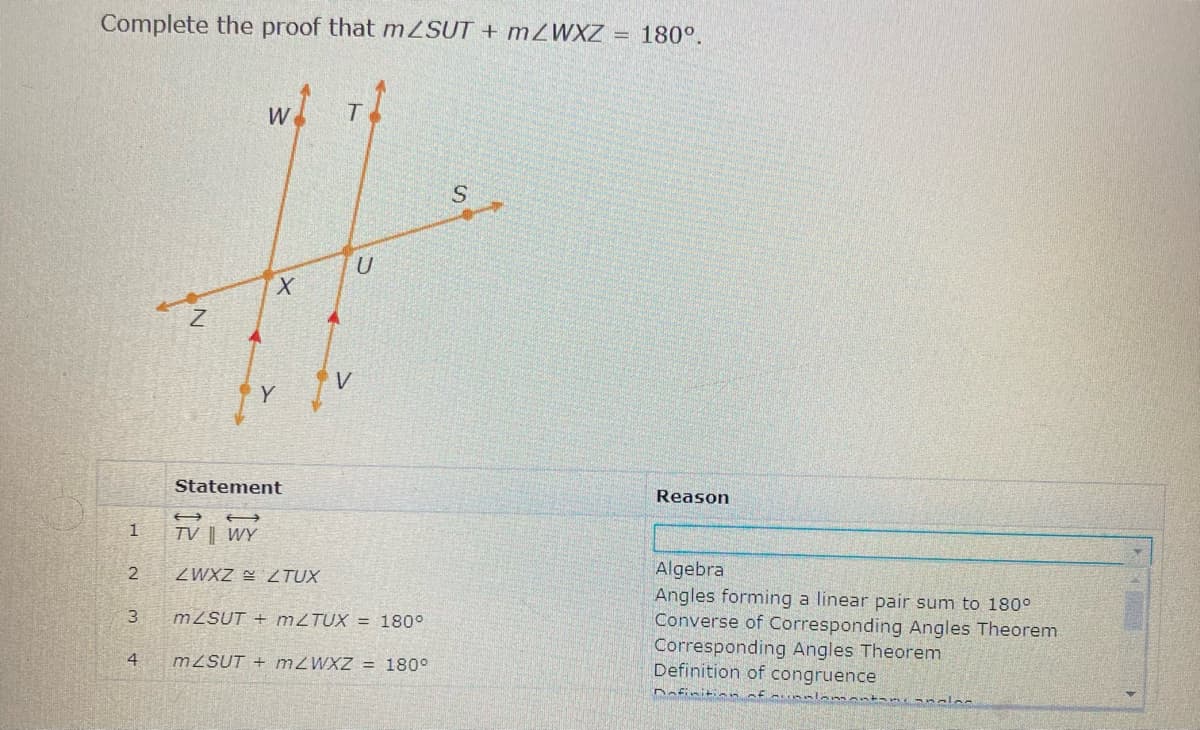Complete the proof that m SUT + MZWXZ =
180°.
X.
V
Y
Statement
Reason
TV | WY
1
Algebra
Angles forming a linear pair sum to 180°
Converse of Corresponding Angles Theorem
Corresponding Angles Theorem
Definition of congruence
ZWXZ 2 TUX
MZSUT + MZTUX = 180°
4
MZSUT + MZWXZ = 180°
