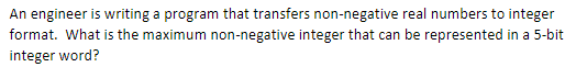 An engineer is writing a program that transfers non-negative real numbers to integer
format. What is the maximum non-negative integer that can be represented in a 5-bit
integer word?
