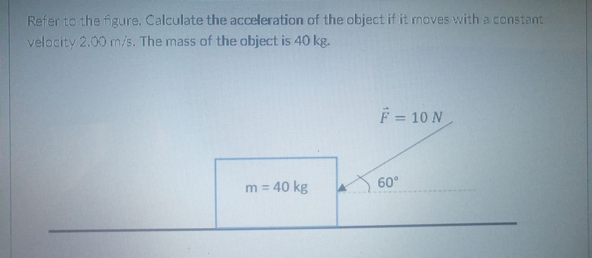 Refer to the figure. Calculate the acceleration of the object if it moves with a constant
velocity 2.00 m/s. The mass of the object is 40 kg.
F = 10 N
60°
m = 40 kg
