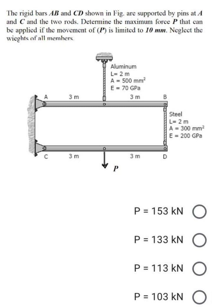 The rigid bars AB and CD shown in Fig. are supported by pins at A
and C and the two rods. Determine the maximum force P that can
be applied if the movement of (P) is limited to 10 mm. Neglect the
wieghts of all members.
Aluminum
L = 2 m
A = 500 mm²
E = 70 GPa
A
3 m
3 m
3 m
0
P
3m
B
Steel
L= 2 m
A = 300 mm²
E = 200 GPa
D
P = 153 KN
P = 133 KN
P = 113 KN
P = 103 kN O