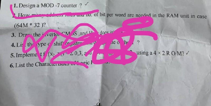 1. Design a MOD -7 counter ?
How many addresses and no. of bit per word are needed in the RAM unit in case
(64M* 32 )?
3. Draw the vertor CMOS,and does it
4. Lis the ype shif rester
ne o he ?
5. Implement f (x₂20,3,
ad
using a 4 x 2 ROM? ✓
6. List the Characteristics of ic H