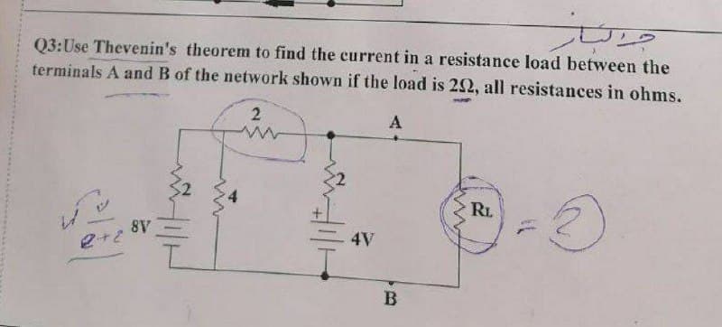 Q3:Use Thevenin's theorem to find the current in a resistance load between the
terminals A and B of the network shown if the load is 202, all resistances in ohms.
2
A
RL
3
8V
2+2
4V
B
جرار
www