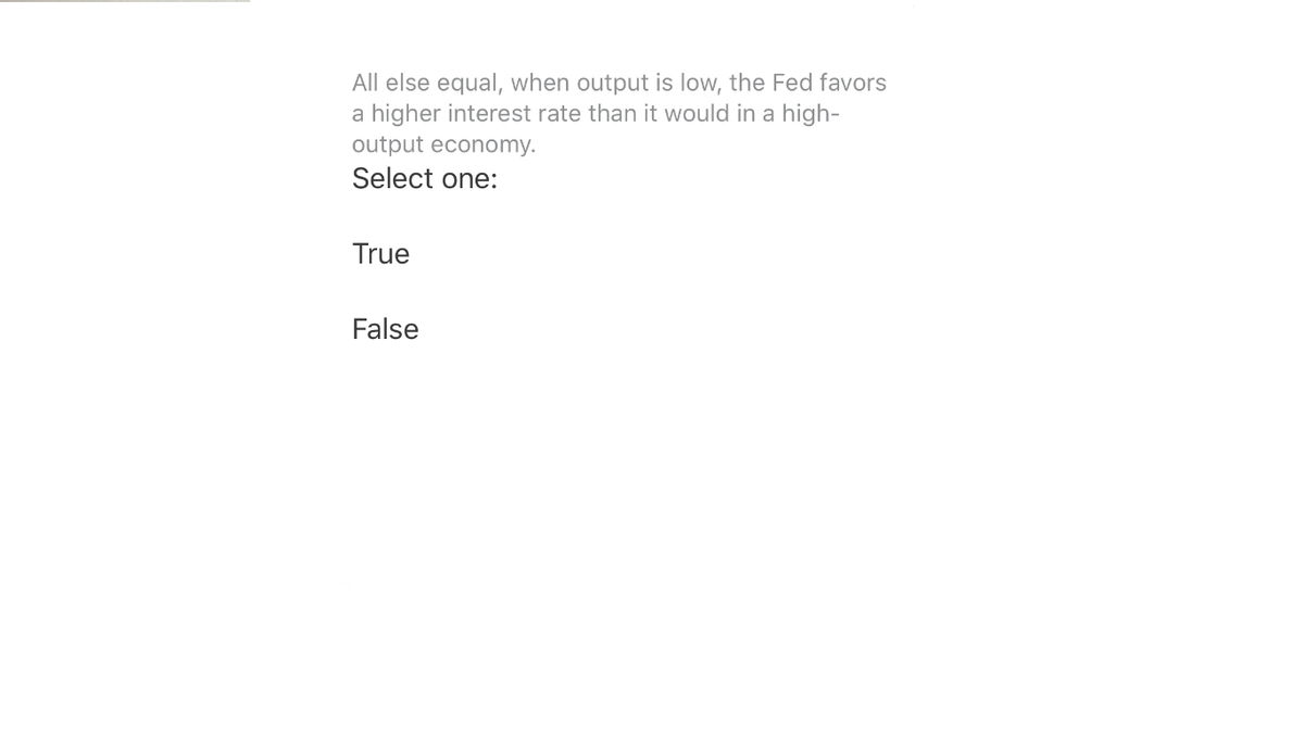 All else equal, when output is low, the Fed favors
a higher interest rate than it would in a high-
output economy.
Select one:
True
False
