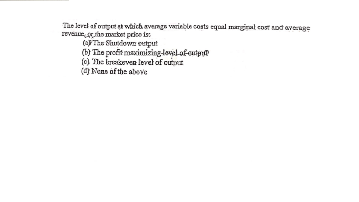 The level of output at which average variable costs equal marginal cost and average
revenue, or the market price is:
(a)'The Shutdown output
(b) The profit maximizing-level-of outpuf
(c) The breakeven level of output
(d) None of the above
