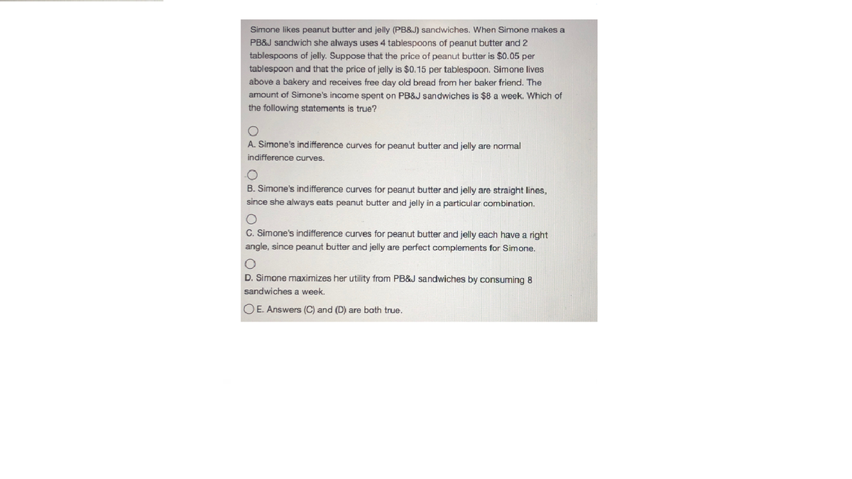 Simone likes peanut butter and jelly (PB&J) sandwiches. When Simone makes a
PB&J sandwich she always uses 4 tablespoons of peanut butter and 2
tablespoons of jelly. Suppose that the price of peanut butter is $0.05 per
tablespoon and that the price of jelly is $0.15 per tablespoon. Simone lives
above a bakery and receives free day old bread from her baker friend. The
amount of Simone's income spent on PB&J sandwiches is $8 a week. Which of
the following statements is true?
A. Simone's indifference curves for peanut butter and jelly are normal
indifference curves.
B. Simone's indifference curves for peanut butter and jelly are straight lines,
since she always eats peanut butter and jelly in a particular combination.
C. Simone's indifference curves for peanut butter and jelly each have a right
angle, since peanut butter and jelly are perfect complements for Simone.
D. Simone maximizes her utility from PB&J sandwiches by consuming 8
sandwiches a week.
O E. Answers (C) and (D) are both true,
