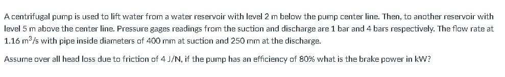 A centrifugal pump is used to lift water from a water reservoir with level 2 m below the pump center line. Then, to another reservoir with
level 5 m above the center line. Pressure gages readings from the suction and discharge are 1 bar and 4 bars respectively. The flow rate at
1.16 m /s with pipe inside diameters of 400 mm at suction and 250 mm at the discharge.
Assume over all head loss due to friction of 4 J/N, if the purmp has an efficiency of 80% what is the brake power in kW?
