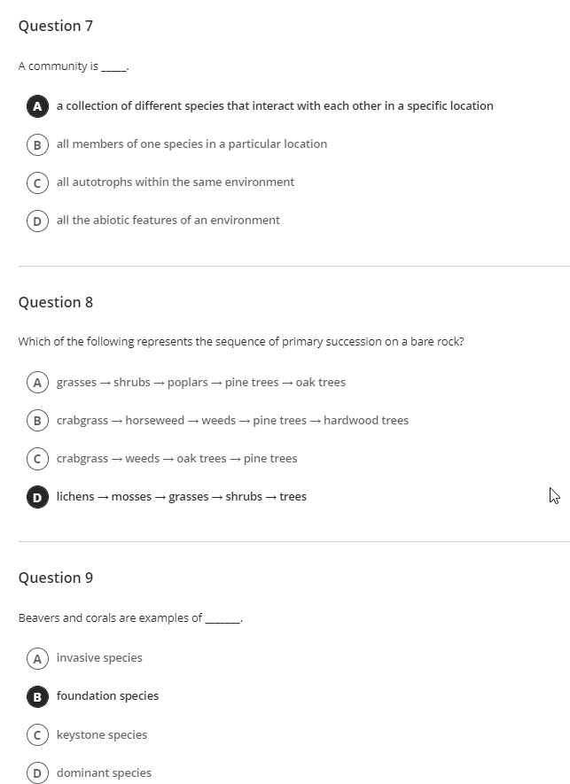 Question 7
A community is
A a collection of different species that interact with each other in a specific location
B) all members of one species in a particular location
all autotrophs within the same environment
D all the abiotic features of an environment
Question 8
Which of the following represents the sequence of primary succession on a bare rock?
A grasses – shrubs → poplars - pine trees – oak trees
B crabgrass – horseweed – weeds → pine trees – hardwood trees
c) crabgrass – weeds – oak trees – pine trees
D lichens – mosses - grasses – shrubs – trees
Question 9
Beavers and corals are examples of
A invasive species
B foundation species
keystone species
dominant species
