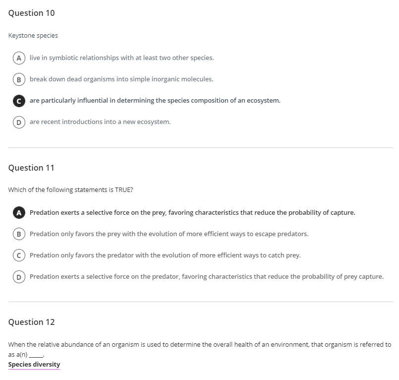 Question 10
Keystone species
A live in symbiotic relationships with at least two other species.
B break down dead organisms into simple inorganic molecules.
C are particularly influential in determining the species composition of an ecosystem.
are recent introductions into a new ecosystem.
Question 11
Which of the following statements is TRUE?
A Predation exerts a selective force on the prey, favoring characteristics that reduce the probability of capture.
B Predation only favors the prey with the evolution of more efficient ways to escape predators.
Predation only favors the predator with the evolution of more efficient ways to catch prey.
D Predation exerts a selective force on the predator, favoring characteristics that reduce the probability of prey capture.
Question 12
When the relative abundance of an organism is used to determine the overall health of an environment, that organism is referred to
as a(n)
Species diversity
