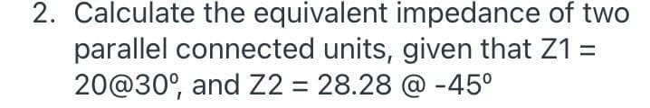 2. Calculate the equivalent impedance of two
parallel connected units, given that Z1 =
20@30°, and Z2 = 28.28 @ -45°
