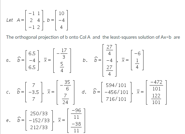 -1 1
Let A = 24
-12
10
-4
4
The orthogonal projection of b onto Col A and the least-squares solution of Ax=b are
27
4
b. 6= -4
27
4
a.
C.
e.
6.5
6= -4
6.5
1
7
6= -3.5
7
b =
X=
x=
250/33
6--152/33
212/33
17
3
35
6
7
24
x =
-96
11
-38
11
d.
X =
594/101
6= -456/101
716/101
-6
x=
-472
101
122
101