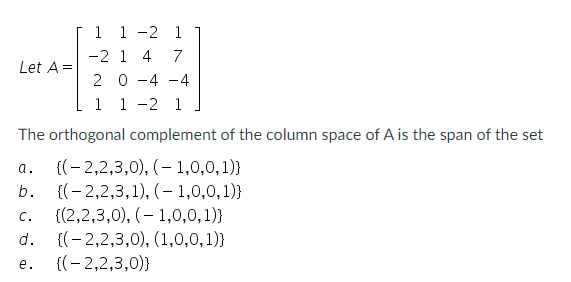 1
1 -2 1
-2 1 4 7
2 0 -4 -4
1 1 -2 1
The orthogonal complement of the column space of A is the span of the set
a.
((-2,2,3,0), (-1,0,0,1))
Let A =
b.
C.
d.
e.
{(2,2,3,1),(-1,0,0,1))
{(2,2,3,0), (1,0,0,1))
{(-2,2,3,0), (1,0,0,1))
{(-2,2,3,0))