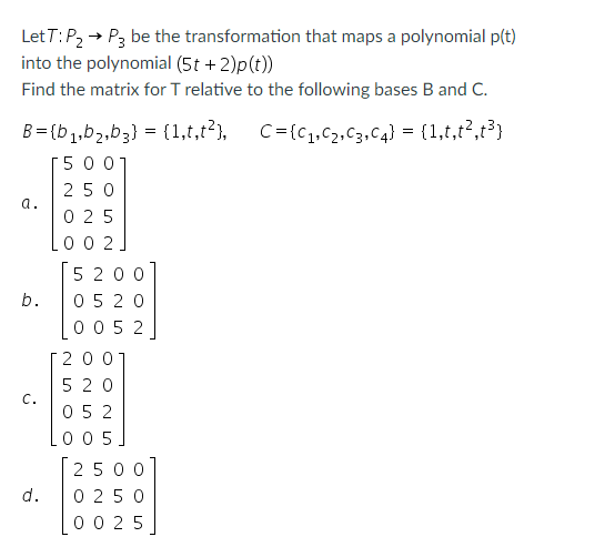 LetT: P₂ → P3 be the transformation that maps a polynomial p(t)
into the polynomial (5t + 2)p(t))
Find the matrix for T relative to the following bases B and C.
C={C₁,C₂,C3,C4} = {1,t,t²,t³}
B=(b₁,b₂,b3} = {1,t,t²},
500
250
025
002
a.
b.
C.
d.
5200
05 20
0052
200
520
052
005
2500
0250
0025