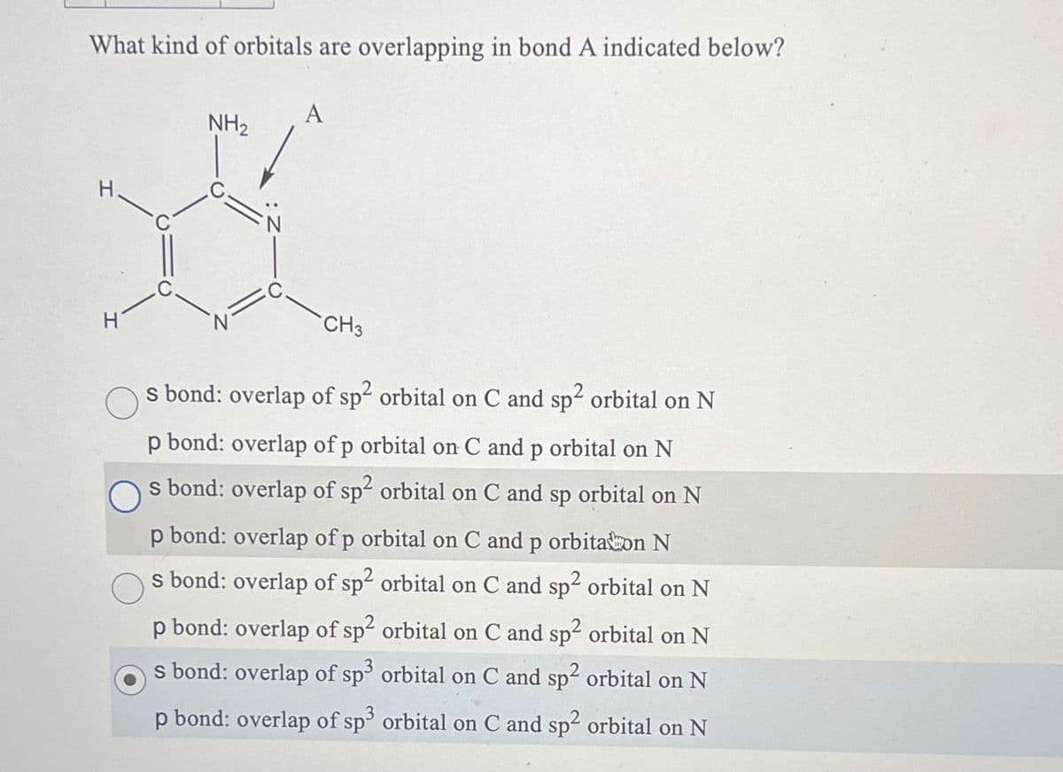 What kind of orbitals are overlapping in bond A indicated below?
H
H
NH₂
A
CH3
s bond: overlap of sp² orbital on C and sp² orbital on N
p bond: overlap of p orbital on C and p orbital on N
s bond: overlap of sp² orbital on C and sp orbital on N
p bond: overlap of p orbital on C and p orbitalon N
s bond: overlap of sp² orbital on C and sp² orbital on N
p bond: overlap of sp² orbital on C and sp² orbital on N
s bond: overlap of sp³ orbital on C and sp² orbital on N
p bond: overlap of sp3 orbital on C and sp² orbital on N