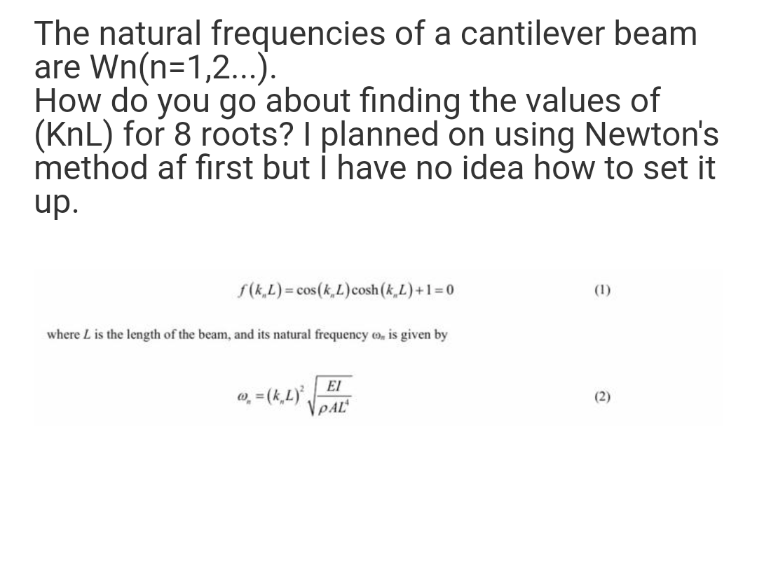 The natural frequencies of a cantilever beam
are Wn(n=1,2...).
How do you go about finding the values of
(KnL) for 8 roots? I planned on using Newton's
method af first but i have no idea how to set it
up.
S(k,L) = cos(k,L)cosh (k,L)+1=0
(1)
where L is the length of the beam, and its natural frequency o, is given by
EI
o, = (k,L),
VPAL
(2)
