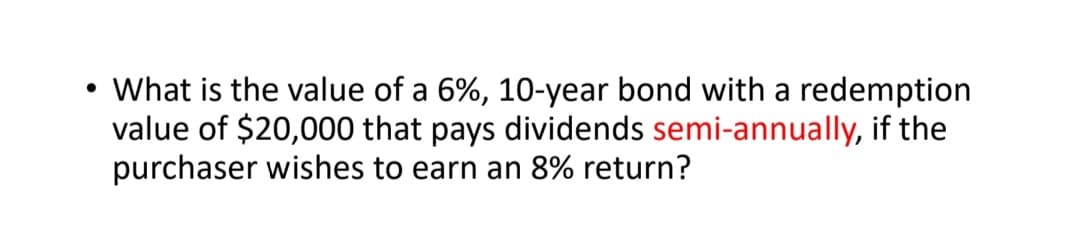 What is the value of a 6%, 10-year bond with a redemption
value of $20,000 that pays dividends semi-annually, if the
purchaser wishes to earn an 8% return?
