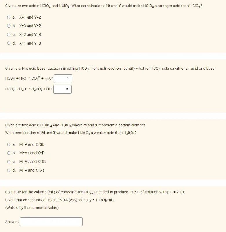 Given are two acids: HCIOX and HCIOy. What combination of X and Y would make HCIOX a stronger acid than HClOy?
O a. X-1 and Y=2
O b. X-3 and Y=2
O c. X-2 and Y=3
O d. X-1 and Y=3
Given are two acid-base reactions involving HCO3. For each reaction, identify whether HCO3 acts as either an acid or a base.
HCO3 + H₂O = CO3² + H30*
HCO3 + H₂0 H₂CO3 + OH
Given are two acids: H3MO4 and H3XO4 where M and X represent a certain element.
What combination of M and X would make H3MO4 a weaker acid than H-XO4?
O a. M-P and X=Sb
O b. M-As and X-P
O c. M-As and X=Sb
O d. M-P and X-As
+
Calculate for the volume (mL) of concentrated HCl(aq) needed to produce 12.5 L of solution with pH = 2.10.
Given that concentrated HCI is 36.0% (w/v), density = 1.18 g/mL.
(Write only the numerical value).
Answer: