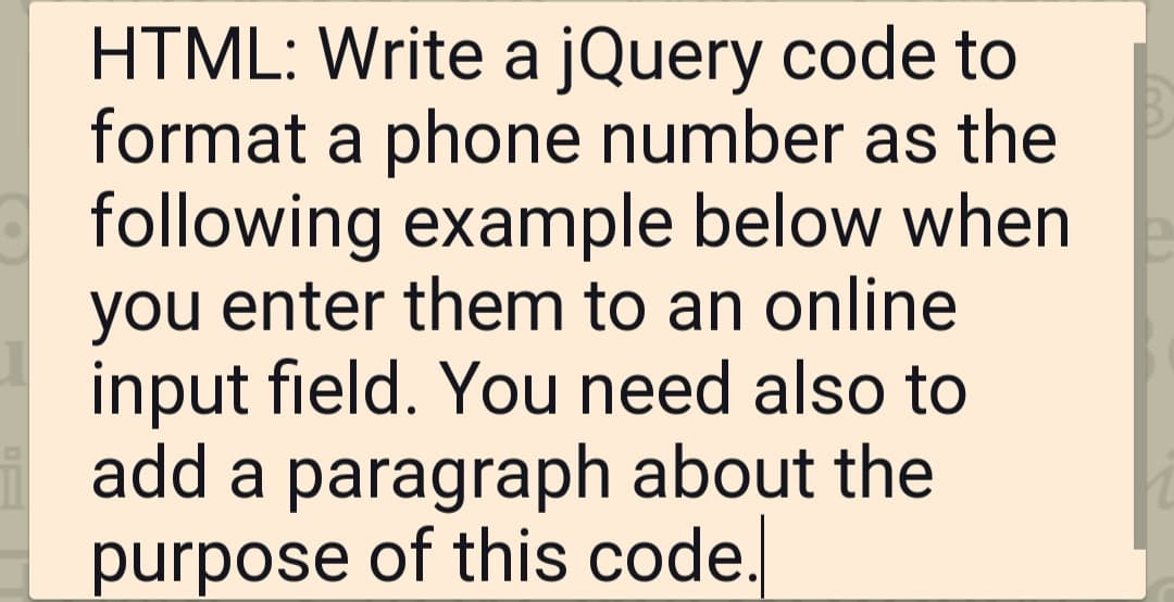 HTML: Write a jQuery code to
format a phone number as the
following example below when
you enter them to an online
input field. You need also to
add a paragraph about the
purpose of this code.