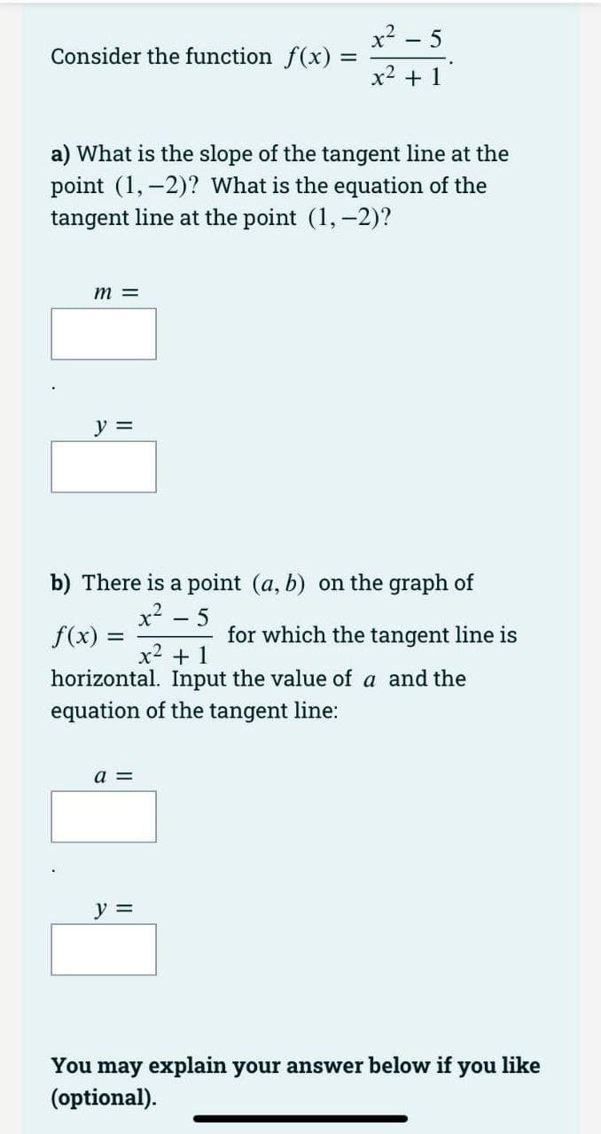 Consider the function f(x) =
a) What is the slope of the tangent line at the
point (1, -2)? What is the equation of the
tangent line at the point (1, -2)?
m =
y =
b) There is a point (a, b) on the graph of
x²
f(x) =
a =
x² - 5
x² + 1
-
y =
5
x² + 1
horizontal. Input the value of a and the
equation of the tangent line:
for which the tangent line is
You may explain your answer below if you like
(optional).