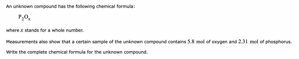 An unknown compound has the following chemical formula:
P20x
where x stands for a whole number.
Measurements also show that a certain sample of the unknown compound contains 5.8 mol of oxygen and 2.31 mol of phosphorus.
Write the complete chemical formula for the unknown compound.
