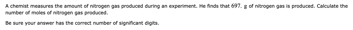 A chemist measures the amount of nitrogen gas produced during an experiment. He finds that 697. g of nitrogen gas is produced. Calculate the
number of moles of nitrogen gas produced.
Be sure your answer has the correct number of significant digits.
