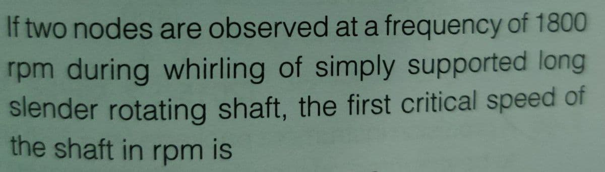 If two nodes are observed at a frequency of 1800
rpm during whirling of simply supported long
slender rotating shaft, the first critical speed of
the shaft in rpm is
