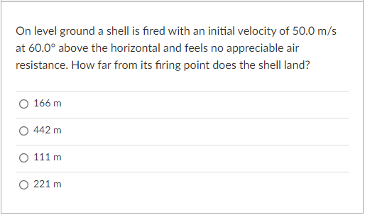 On level ground a shell is fired with an initial velocity of 50.0 m/s
at 60.0° above the horizontal and feels no appreciable air
resistance. How far from its firing point does the shell land?
166 m
442 m
O 111 m
O 221 m
