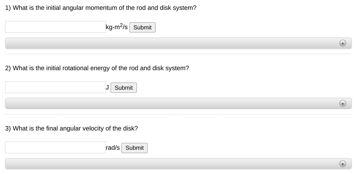 1) What is the initial angular momentum of the rod and disk system?
kg-m2/s Submit
2) What is the initial rotational energy of the rod and disk system?
J Submit
+)
3) What is the final angular velocity of the disk?
rad/s Submit
