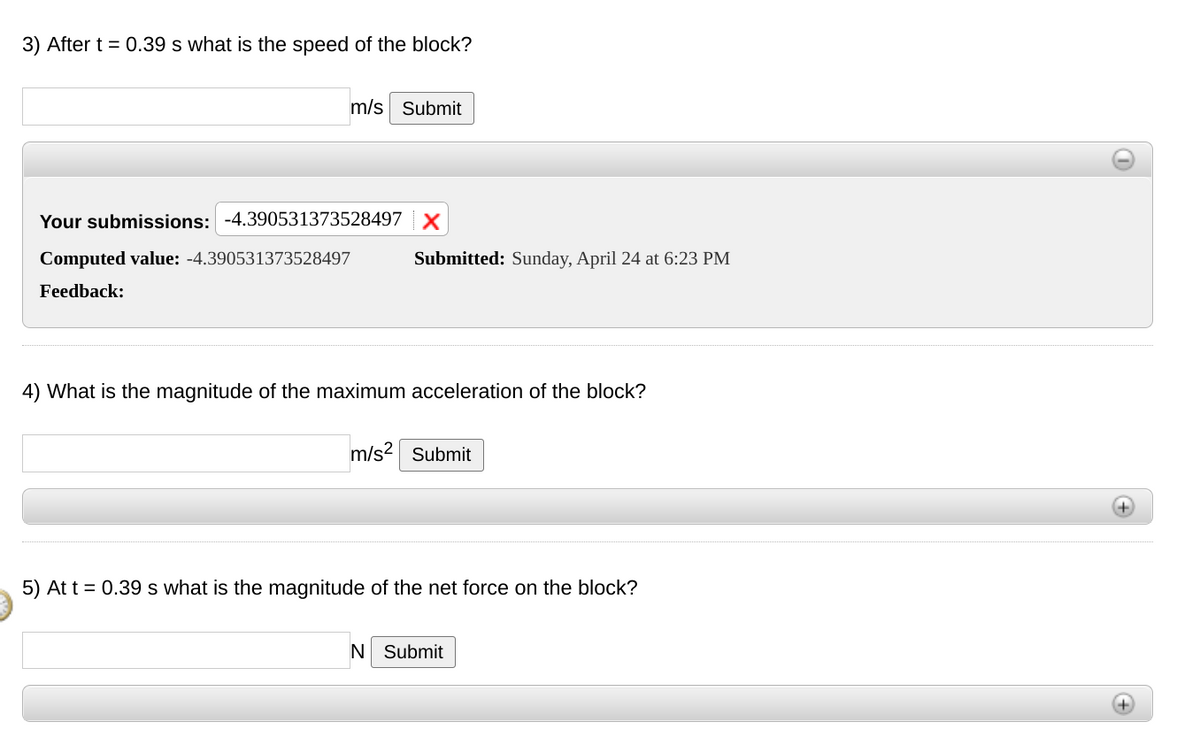 3) After t = 0.39 s what is the speed of the block?
m/s Submit
Your submissions: -4.390531373528497 |X
Computed value: -4.390531373528497
Submitted: Sunday, April 24 at 6:23 PM
Feedback:
4) What is the magnitude of the maximum acceleration of the block?
m/s? Submit
5) At t = 0.39 s what is the magnitude of the net force on the block?
N Submit
