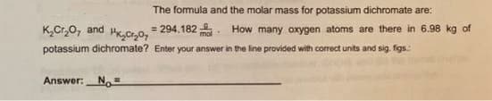 The formula and the molar mass for potassium dichromate are:
K,Cr,0, and
= 294.182 . How many oxygen atoms are there in 6.98 kg of
potassium dichromate? Enter your answer in the line provided with correct units and sig. figs.:
Answer: No=
