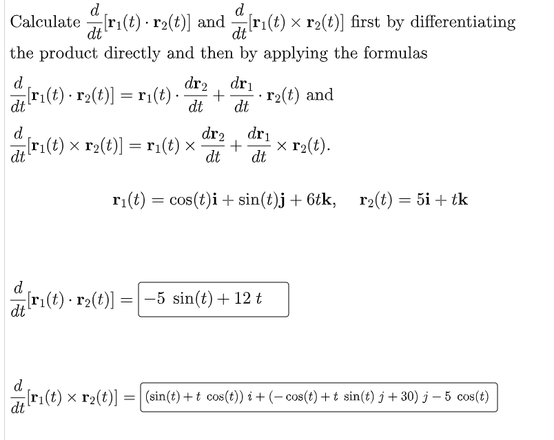 d
d
Calculate ri(t) · r2(t)] and ri(t) × r2(t)] first by differentiating
dt
dt
the product directly and then by applying the formulas
dr2
dri
d.
[r:(t) · r2(t)] = r1(t) ·
r2(t) and
dt
dt
dt
dr2
dri
d
r1(t) × r2(t)] = ri(t) ×
x r2(t).
dt
dt
dt
r1(t) = cos(t)i + sin(t)j+ 6tk, r2(t) = 5i + tk
d
ri(t) · r2(t)] =| -5 sin(t)+ 12 t
dt
d
[ri(t) × r2(t)] = (sin(t) +t cos(t)) i + (– cos(t) + t sin(t) j + 30) j – 5 cos (t)
dt
