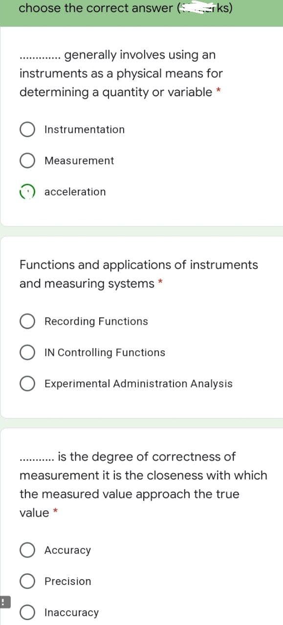 choose the correct answer ( r ks)
generally involves using an
instruments as a physical means for
determining a quantity or variable *
Instrumentation
Measurement
acceleration
Functions and applications of instruments
and measuring systems *
Recording Functions
IN Controlling Functions
Experimental Administration Analysis
is the degree of correctness of
measurement it is the closeness with which
the measured value approach the true
value *
Accuracy
Precision
Inaccuracy
