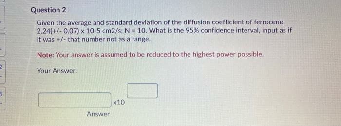 Question 2
Given the average and standard deviation of the diffusion coefficient of ferrocene,
2.24(+/- 0.07) x 10-5 cm2/s; N = 10. What is the 95% confidence interval, input as if
it was +/- that number not as a range.
Note: Your answer is assumed to be reduced to the highest power possible.
Your Answer:
x10
Answer
