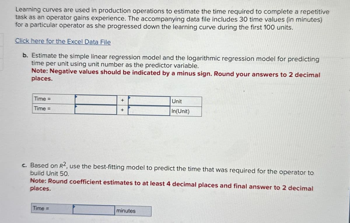Learning curves are used in production operations to estimate the time required to complete a repetitive
task as an operator gains experience. The accompanying data file includes 30 time values (in minutes)
for a particular operator as she progressed down the learning curve during the first 100 units.
Click here for the Excel Data File
b. Estimate the simple linear regression model and the logarithmic regression model for predicting
time per unit using unit number as the predictor variable.
Note: Negative values should be indicated by a minus sign. Round your answers to 2 decimal
places.
Time =
Time =
+
+
Unit
In(Unit)
c. Based on R², use the best-fitting model to predict the time that was required for the operator to
build Unit 50.
Note: Round coefficient estimates to at least 4 decimal places and final answer to 2 decimal
places.
Time =
minutes